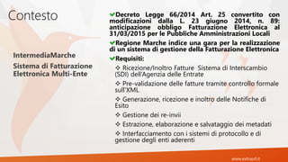 www.extrasrl.it
Contesto Decreto Legge 66/2014 Art. 25 convertito con
modificazioni dalla L. 23 giugno 2014, n. 89:
anticipazione obbligo Fatturazione Elettronica al
31/03/2015 per le Pubbliche Amministrazioni Locali
Regione Marche indice una gara per la realizzazione
di un sistema di gestione della Fatturazione Elettronica
Requisiti:
 Ricezione/Inoltro Fatture Sistema di Interscambio
(SDI) dell’Agenzia delle Entrate
 Pre-validazione delle fatture tramite controllo formale
sull'XML
 Generazione, ricezione e inoltro delle Notifiche di
Esito
 Gestione dei re-invii
 Estrazione, elaborazione e salvataggio dei metadati
 Interfacciamento con i sistemi di protocollo e di
gestione degli enti aderenti
IntermediaMarche
Sistema di Fatturazione
Elettronica Multi-Ente
 