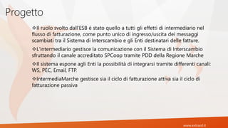 www.extrasrl.it
Progetto
Il ruolo svolto dall'ESB è stato quello a tutti gli effetti di intermediario nel
flusso di fatturazione, come punto unico di ingresso/uscita dei messaggi
scambiati tra il Sistema di Interscambio e gli Enti destinatari delle fatture.
L'intermediario gestisce la comunicazione con il Sistema di Interscambio
sfruttando il canale accreditato SPCoop tramite PDD della Regione Marche
Il sistema espone agli Enti la possibilità di integrarsi tramite differenti canali:
WS, PEC, Email, FTP.
IntermediaMarche gestisce sia il ciclo di fatturazione attiva sia il ciclo di
fatturazione passiva
 