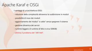 www.extrasrl.it
Apache Karaf e OSGi
8
- riduzione della complessità attraverso la suddivisione in moduli
I vantaggi di un'architettura OSGi:
- possibilità di riuso dei moduli
- aggiornamento dei moduli “a caldo” senza spegnere il sistema
- gestione dinamica dei servizi
- runtime leggero (il runtime di felix è circa 500KiB)
- elimina il problema del “JAR Hell”.
 