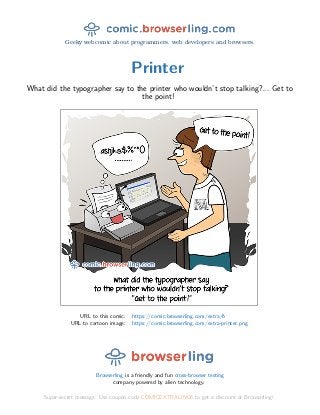 Geeky webcomic about programmers, web developers and browsers.
Printer
What did the typographer say to the printer who wouldn’t stop talking?... Get to
the point!
URL to this comic: https://comic.browserling.com/extra/6
URL to cartoon image: https://comic.browserling.com/extra-printer.png
Browserling is a friendly and fun cross-browser testing
company powered by alien technology.
Super-secret message: Use coupon code COMICEXTRALING6 to get a discount at Browserling!
 