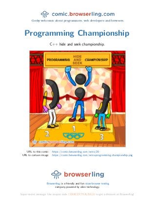 Geeky webcomic about programmers, web developers and browsers.
Programming Championship
C++ hide and seek championship.
URL to this comic: https://comic.browserling.com/extra/20
URL to cartoon image: https://comic.browserling.com/extra-programming-championship.png
Browserling is a friendly and fun cross-browser testing
company powered by alien technology.
Super-secret message: Use coupon code COMICEXTRALING20 to get a discount at Browserling!
 