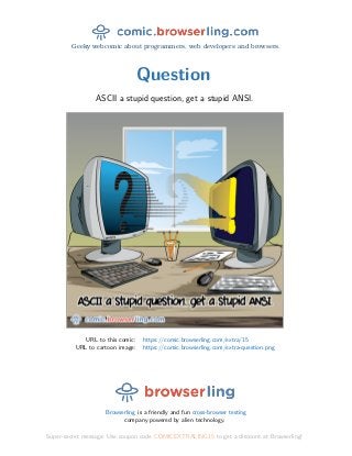 Geeky webcomic about programmers, web developers and browsers.
Question
ASCII a stupid question, get a stupid ANSI.
URL to this comic: https://comic.browserling.com/extra/15
URL to cartoon image: https://comic.browserling.com/extra-question.png
Browserling is a friendly and fun cross-browser testing
company powered by alien technology.
Super-secret message: Use coupon code COMICEXTRALING15 to get a discount at Browserling!
 