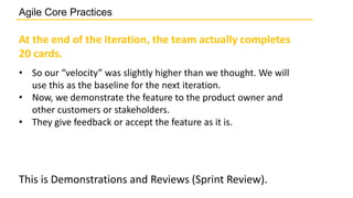 At the end of the Iteration, the team actually completes
20 cards.
• So our “velocity” was slightly higher than we thought. We will
use this as the baseline for the next iteration.
• Now, we demonstrate the feature to the product owner and
other customers or stakeholders.
• They give feedback or accept the feature as it is.
This is Demonstrations and Reviews (Sprint Review).
Agile Core Practices
 