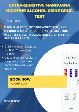 EXTRA-SENSITIVE MARIJUANA
NICOTINE ALCOHOL URINE DRUG
TEST
Quickly and accurately test
for THC (20 ng/ml) and
Nicotine
Get confidential results in
the privacy of your own
home with a simple dip
into urine.
MARIJUANA (THC), NICOTINE (CONTININE), AND
ALCOHOL (ETG) URINE DRUG TEST - 3 PANEL HOME
DRUG TEST KIT WITH COLLECTION CUPS - EASY TO
USE - FAST RESULTS
BOOK NOW
nicotests.com
866-837-8669
Nico Tests
 