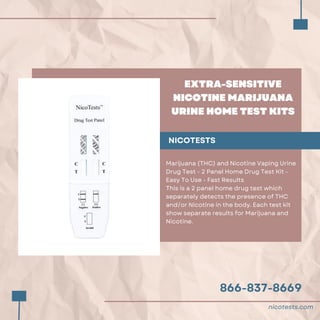 866-837-8669
EXTRA-SENSITIVE
NICOTINE MARIJUANA
URINE HOME TEST KITS
NICOTESTS
Marijuana (THC) and Nicotine Vaping Urine
Drug Test - 2 Panel Home Drug Test Kit -
Easy To Use - Fast Results
This is a 2 panel home drug test which
separately detects the presence of THC
and/or Nicotine in the body. Each test kit
show separate results for Marijuana and
Nicotine.
nicotests.com
 