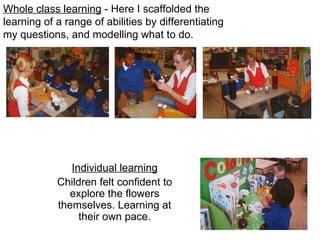Whole class learning  - Here I scaffolded the learning of a range of abilities by differentiating my questions, and modelling what to do. Individual learning Children felt confident to explore the flowers themselves. Learning at their own pace. 