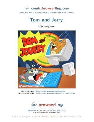 Geeky webcomic about programmers, web developers and browsers.
Tom and Jerry
DOM and jQuery.
URL to this comic: https://comic.browserling.com/extra/13
URL to cartoon image: https://comic.browserling.com/extra-tom-and-jerry.png
Browserling is a friendly and fun cross-browser testing
company powered by alien technology.
Super-secret message: Use coupon code COMICEXTRALING13 to get a discount at Browserling!
 