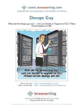 Geeky webcomic about programmers, web developers and browsers.
Devops Guy
What did the devops guy say?... Let’s run Docker in Vagrant on EC2. Fifteen
minute deploys are OK!
URL to this comic: https://comic.browserling.com/extra/7
URL to cartoon image: https://comic.browserling.com/extra-vagrant.png
Browserling is a friendly and fun cross-browser testing
company powered by alien technology.
Super-secret message: Use coupon code COMICEXTRALING7 to get a discount at Browserling!
 