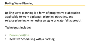 Techniques include:
• Decomposition
• Iterative Scheduling with a backlog
Rolling Wave Planning
Rolling wave planning is a form of progressive elaboration
applicable to work packages, planning packages, and
release planning when using an agile or waterfall approach.
 