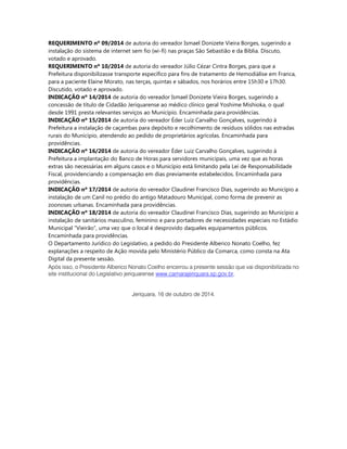 REQUERIMENTO nº 09/2014 de autoria do vereador Ismael Donizete Vieira Borges, sugerindo a instalação do sistema de internet sem fio (wi-fi) nas praças São Sebastião e da Bíblia. Discuto, votado e aprovado. 
REQUERIMENTO nº 10/2014 de autoria do vereador Júlio Cézar Cintra Borges, para que a Prefeitura disponibilizasse transporte específico para fins de tratamento de Hemodiálise em Franca, para a paciente Elaine Morato, nas terças, quintas e sábados, nos horários entre 15h30 e 17h30. Discutido, votado e aprovado. 
INDICAÇÃO nº 14/2014 de autoria do vereador Ismael Donizete Vieira Borges, sugerindo a concessão de título de Cidadão Jeriquarense ao médico clínico geral Yoshime Mishioka, o qual desde 1991 presta relevantes serviços ao Município. Encaminhada para providências. 
INDICAÇÃO nº 15/2014 de autoria do vereador Éder Luiz Carvalho Gonçalves, sugerindo à Prefeitura a instalação de caçambas para depósito e recolhimento de resíduos sólidos nas estradas rurais do Município, atendendo ao pedido de proprietários agrícolas. Encaminhada para providências. 
INDICAÇÃO nº 16/2014 de autoria do vereador Éder Luiz Carvalho Gonçalves, sugerindo à Prefeitura a implantação do Banco de Horas para servidores municipais, uma vez que as horas extras são necessárias em alguns casos e o Município está limitando pela Lei de Responsabilidade Fiscal, providenciando a compensação em dias previamente estabelecidos. Encaminhada para providências. 
INDICAÇÃO nº 17/2014 de autoria do vereador Claudinei Francisco Dias, sugerindo ao Município a instalação de um Canil no prédio do antigo Matadouro Municipal, como forma de prevenir as zoonoses urbanas. Encaminhada para providências. 
INDICAÇÃO nº 18/2014 de autoria do vereador Claudinei Francisco Dias, sugerindo ao Município a instalação de sanitários masculino, feminino e para portadores de necessidades especiais no Estádio Municipal “Vieirão”, uma vez que o local é desprovido daqueles equipamentos públicos. Encaminhada para providências. 
O Departamento Jurídico do Legislativo, a pedido do Presidente Alberico Nonato Coelho, fez explanações a respeito de Ação movida pelo Ministério Público da Comarca, como consta na Ata Digital da presente sessão. 
Após isso, o Presidente Alberico Nonato Coelho encerrou a presente sessão que vai disponibilizada no site institucional do Legislativo jeriquarense www.camarajeriquara.sp.gov.br. 
Jeriquara, 16 de outubro de 2014. 