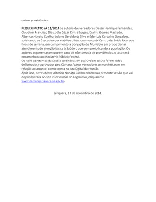 outras providências. 
REQUERIMENTO nº 11/2014 de autoria dos vereadores Diesse Henrique Fernandes, Claudinei Francisco Dias, Júlio Cézar Cintra Borges, Djalma Gomes Machado, Alberico Nonato Coelho, Juliano Geraldo da Silva e Éder Luiz Carvalho Gonçalves, solicitando ao Executivo que viabilize o funcionamento do Centro de Saúde local aos finais de semana, em cumprimento à obrigação do Município em proporcionar atendimento de atenção básica à Saúde o que vem prejudicando a população. Os autores argumentaram que em caso de não tomada de providências, o caso será encaminhado ao Ministério Público Federal. 
Os itens constantes da Sessão Ordinária, em sua Ordem do Dia foram todos deliberados e aprovados pela Câmara. Vários vereadores se manifestaram em relação ao assunto, como consta na Ata Digital da reunião. 
Após isso, o Presidente Alberico Nonato Coelho encerrou a presente sessão que vai disponibilizada no site institucional do Legislativo jeriquarense www.camarajeriquara.sp.gov.br. 
Jeriquara, 17 de novembro de 2014. 