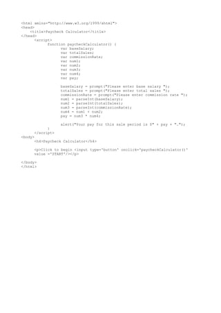 <html xmlns="http://www.w3.org/1999/xhtml">
<head>
<title>Paycheck Calculator</title>
</head>
<script>
function paycheckCalculator() {
var baseSalary;
var totalSales;
var commissionRate;
var num1;
var num2;
var num3;
var num4;
var pay;
baseSalary = prompt("Please enter base salary ");
totalSales = prompt("Please enter total sales ");
commissionRate = prompt("Please enter commission rate ");
num1 = parseInt(baseSalary);
num2 = parseInt(totalSales);
num3 = parseInt(commissionRate);
num4 = num1 + num2;
pay = num3 * num4;
alert("Your pay for this sale period is $" + pay + ".");
}
</script>
<body>
<h4>Paycheck Calculator</h4>
<p>Click to begin <input type='button' onclick='paycheckCalculator()'
value ='START'/></p>
</body>
</html>
 