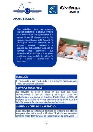 10
APOYO ESCOLAR
DURACIÓN
El horario de la actividad es de 2 a 5 sesiones semanales de
1 hora de duración cada una.
ESPACIOS NECESARIOS
La actividad se lleva a cabo en un aula. Se hace
imprescindible el uso de mesas y sillas para todos los
participantes, así como un espacio donde poder guardar el
material de la actividad y unos aseos cerca de dicho aula. Se
intentará contar también con medios audiovisuales.
A QUIEN VA DIRIGIDA LA ACTIVIDAD
Esta actividad va dirigida a alumnos de primaria de edades
comprendidas entre los 6 y 12 años. Si el número de niños
inscritos así lo determinase, se formarán grupos por niveles
Esta actividad tiene un marcado
carácter académico: el objetivo principal
es la estimulación del aprendizaje y la
prevención de dificultades en el ámbito
escolar. Sin embargo, esta filosofía no
obsta para que se incluyan en la
actividad, métodos y contenidos de
carácter más lúdico (sobre todo con los
alumnos más pequeños), que
favorezcan el aprendizaje y el progreso
académico, pero también la motivación
y el desarrollo socioemocional del
alumnado.
 