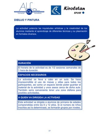 17
DIBUJO Y PINTURA
DURACIÓN
El horario de la actividad es de 1/2 sesiones semanales de
1 hora de duración.
ESPACIOS NECESARIOS
La actividad se lleva a cabo en un aula. Se hace
imprescindible el uso de mesas y sillas para todos los
participantes, así como un espacio donde poder guardar el
material de la actividad y unos aseos cerca de dicha aula.
También sería conveniente tener una zona diáfana para
posibles actividades.
A QUIEN VA DIRIGIDA LA ACTIVIDAD
Esta actividad va dirigida a alumnos de primaria de edades
comprendidas entre los 6 y 12 años. Si el número de niños
inscritos así lo determinase, se formarán grupos por niveles.
La actividad potencia las inquietudes artísticas y la creatividad de los
alumnos mediante el aprendizaje de diferentes técnicas y su plasmación
en formatos diversos.
 