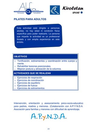 23
PILATES PARA ADULTOS
Intervención, orientación y asesoramiento psico-socio-educativo
para padres, madres y menores. (Colaboración con A.P.Y.N.D.A.
Asociación para familias y menores con dificultad de aprendizaje.
OBJETIVOS
o Tonificación, estiramientos y coordinación entre cuerpo y
mente.
o Rehabilitar lesiones posicionales.
o Mejorar postura y alineación de la columna.
ACTIVIDADES QUE SE REALIZAN
o Ejercicios de respiración
o Ejercicios de coordinación
o Ejercicios de equilibrio
o Ejercicios de fuerza
o Ejercicios de estiramientos
Esta actividad está dirigida a personas
adultas, no hay edad ni condición física
específica para poder realizarlo. La persona
que imparte la actividad es un profesional
titulado y con amplia experiencia en este
ámbito.
 