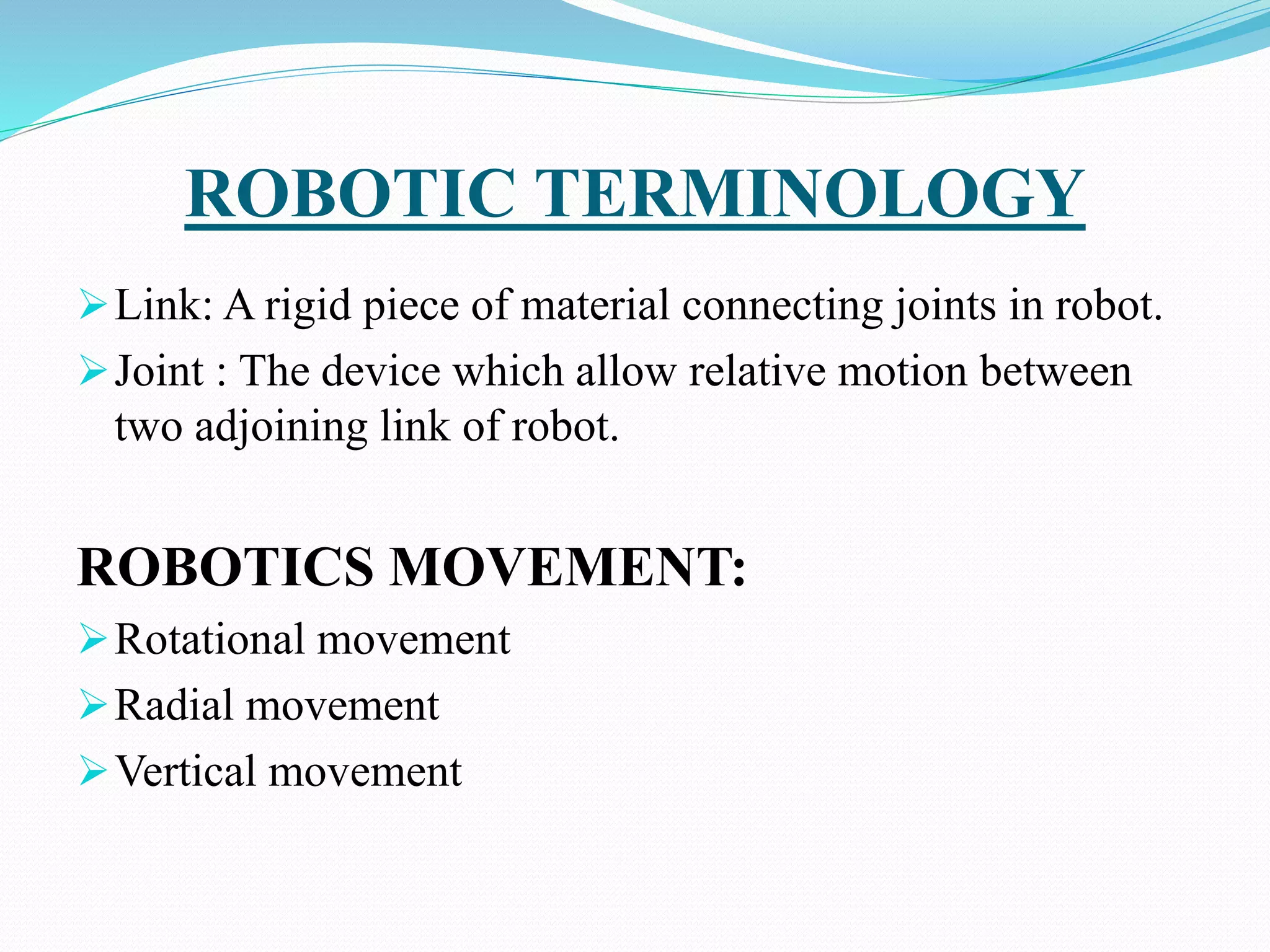 ROBOTIC TERMINOLOGY
Link: A rigid piece of material connecting joints in robot.
Joint : The device which allow relative motion between
two adjoining link of robot.
ROBOTICS MOVEMENT:
Rotational movement
Radial movement
Vertical movement
 
