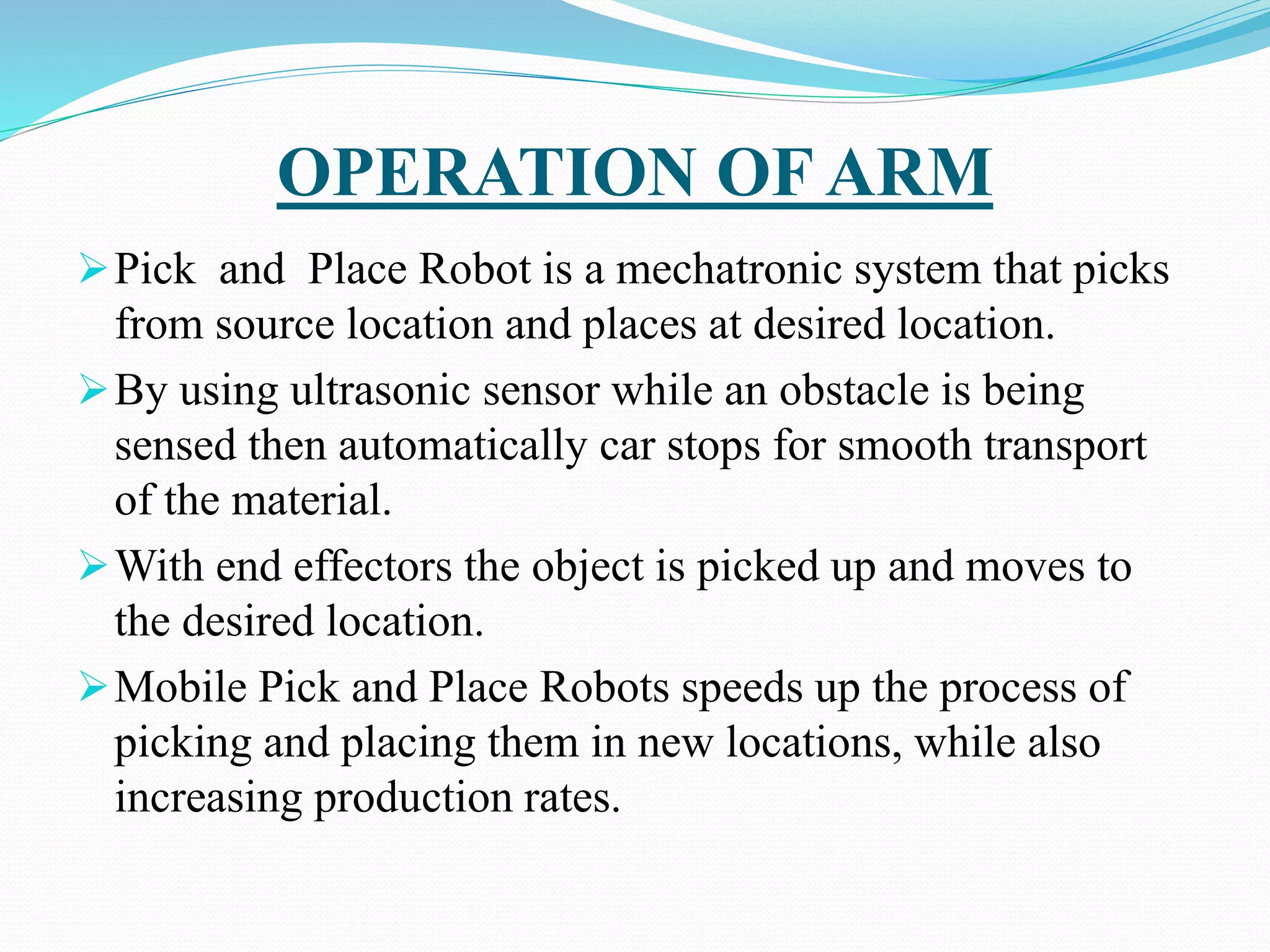 OPERATION OF ARM
Pick and Place Robot is a mechatronic system that picks
from source location and places at desired location.
By using ultrasonic sensor while an obstacle is being
sensed then automatically car stops for smooth transport
of the material.
With end effectors the object is picked up and moves to
the desired location.
Mobile Pick and Place Robots speeds up the process of
picking and placing them in new locations, while also
increasing production rates.
 
