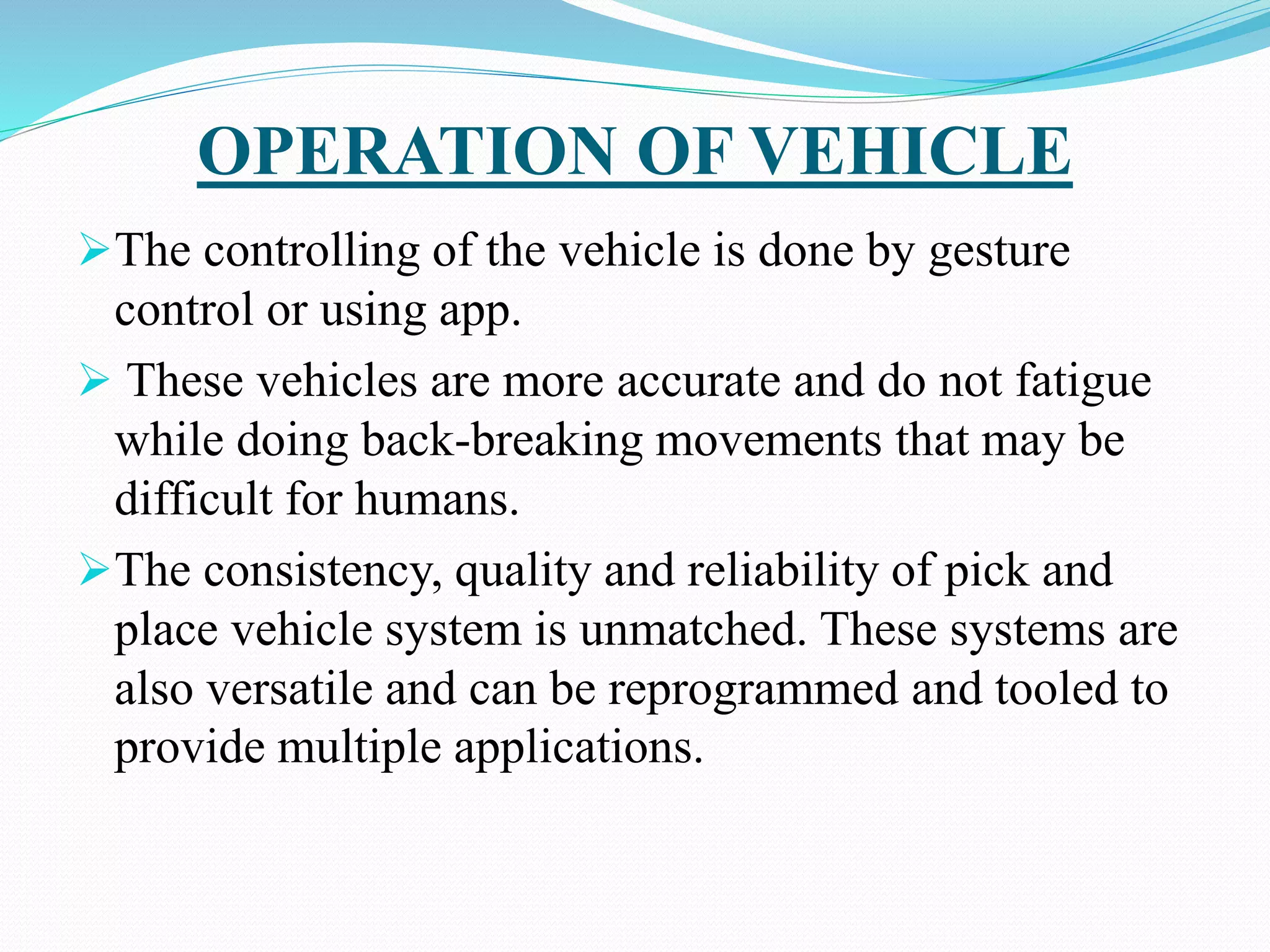 OPERATION OF VEHICLE
The controlling of the vehicle is done by gesture
control or using app.
 These vehicles are more accurate and do not fatigue
while doing back-breaking movements that may be
difficult for humans.
The consistency, quality and reliability of pick and
place vehicle system is unmatched. These systems are
also versatile and can be reprogrammed and tooled to
provide multiple applications.
 
