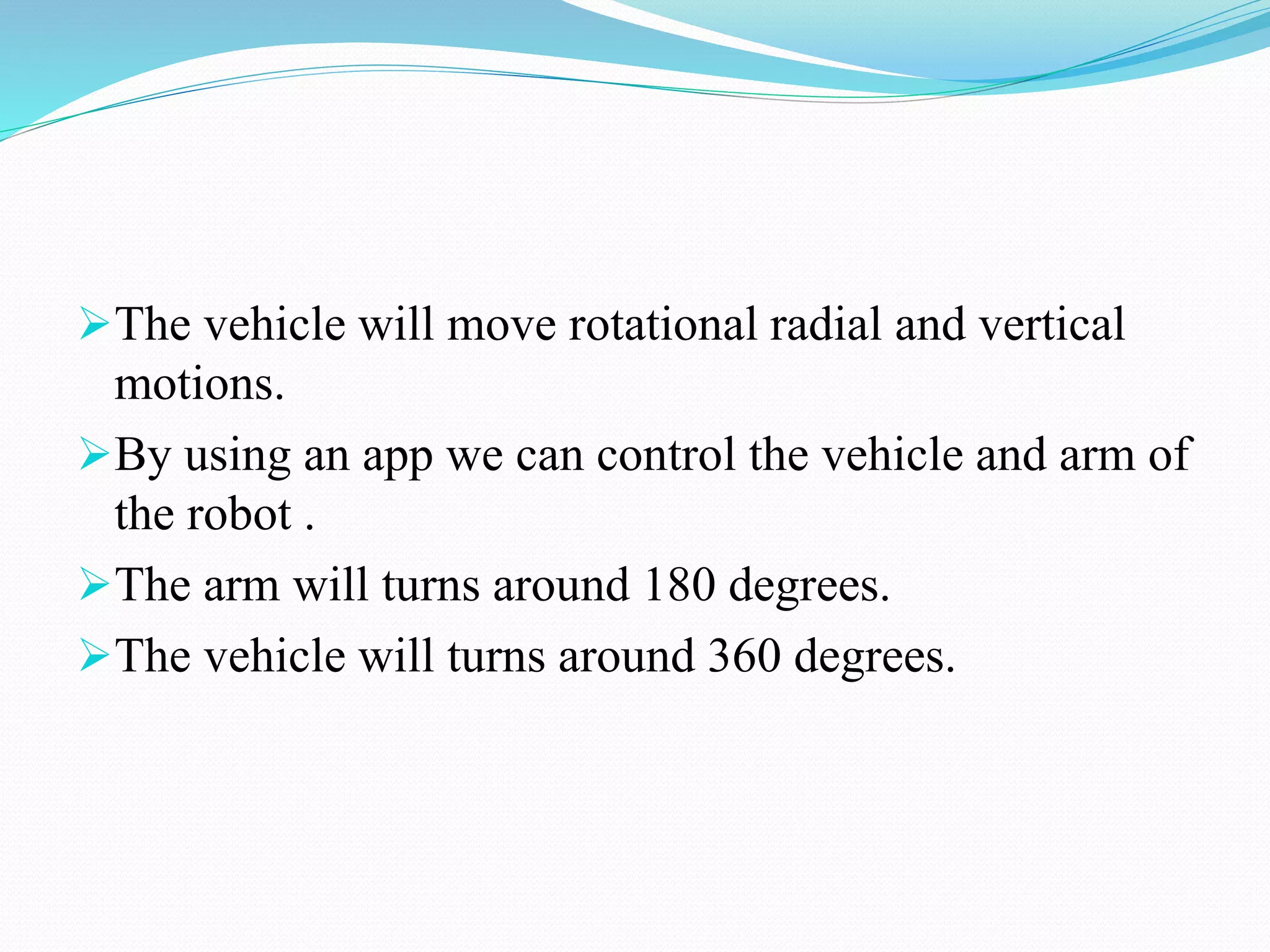 The vehicle will move rotational radial and vertical
motions.
By using an app we can control the vehicle and arm of
the robot .
The arm will turns around 180 degrees.
The vehicle will turns around 360 degrees.
 