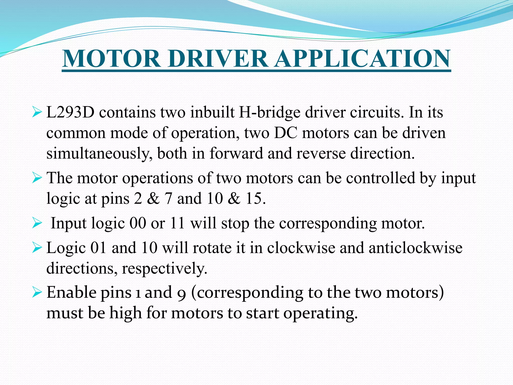 MOTOR DRIVER APPLICATION
 L293D contains two inbuilt H-bridge driver circuits. In its
common mode of operation, two DC motors can be driven
simultaneously, both in forward and reverse direction.
 The motor operations of two motors can be controlled by input
logic at pins 2 & 7 and 10 & 15.
 Input logic 00 or 11 will stop the corresponding motor.
 Logic 01 and 10 will rotate it in clockwise and anticlockwise
directions, respectively.
 Enable pins 1 and 9 (corresponding to the two motors)
must be high for motors to start operating.
 