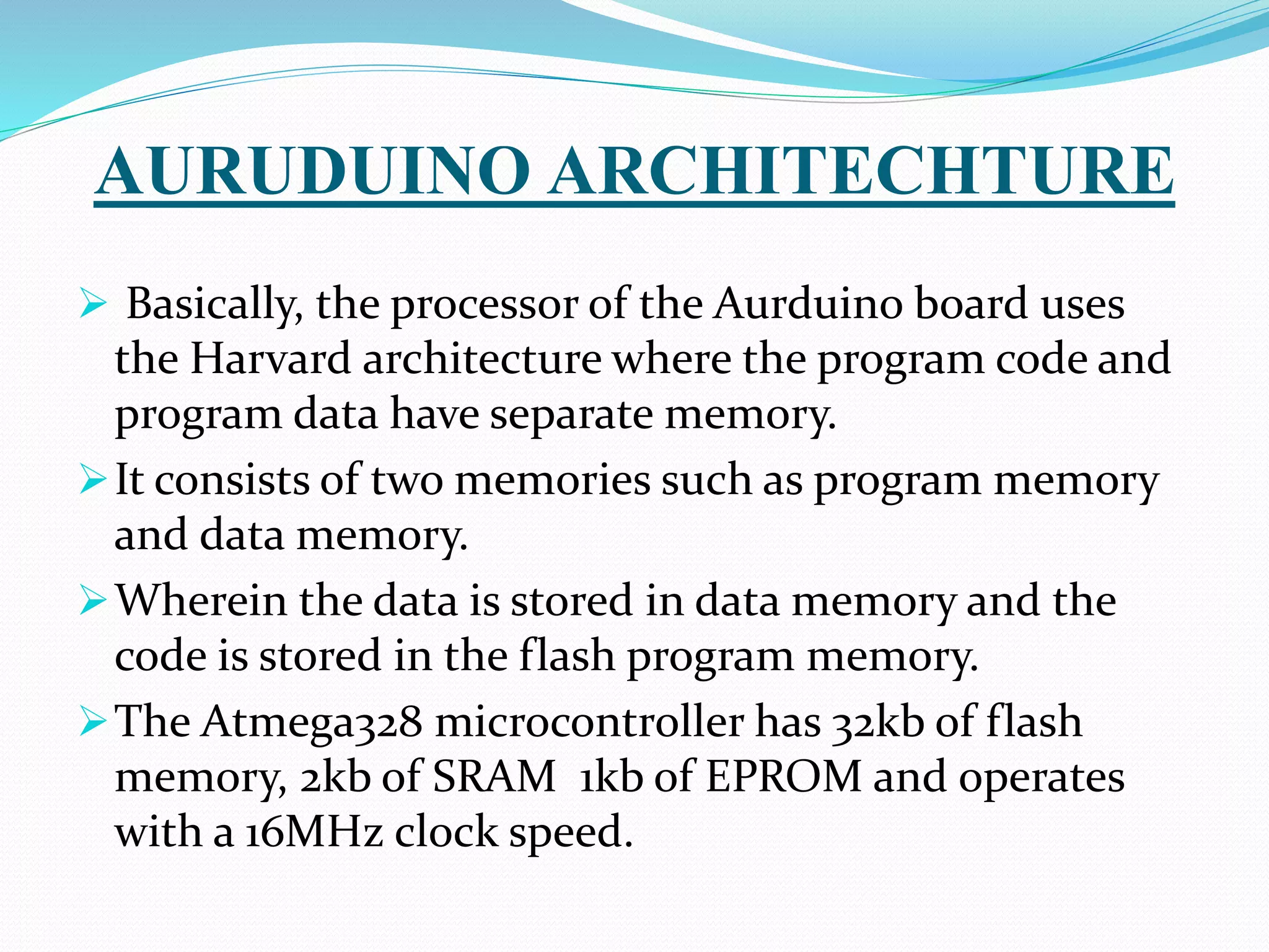 AURUDUINO ARCHITECHTURE
 Basically, the processor of the Aurduino board uses
the Harvard architecture where the program code and
program data have separate memory.
It consists of two memories such as program memory
and data memory.
Wherein the data is stored in data memory and the
code is stored in the flash program memory.
The Atmega328 microcontroller has 32kb of flash
memory, 2kb of SRAM 1kb of EPROM and operates
with a 16MHz clock speed.
 