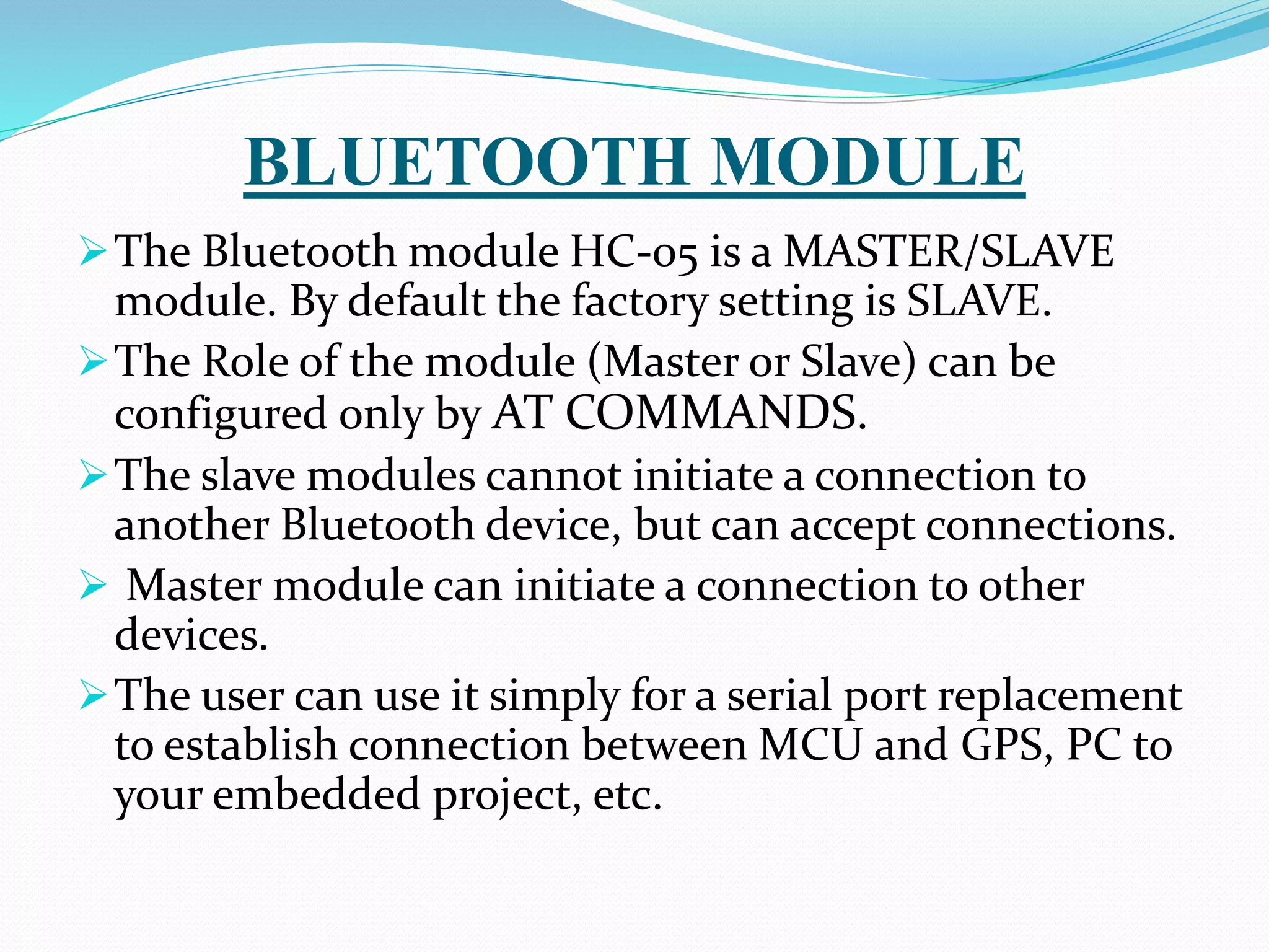 BLUETOOTH MODULE
The Bluetooth module HC-05 is a MASTER/SLAVE
module. By default the factory setting is SLAVE.
The Role of the module (Master or Slave) can be
configured only by AT COMMANDS.
The slave modules cannot initiate a connection to
another Bluetooth device, but can accept connections.
 Master module can initiate a connection to other
devices.
The user can use it simply for a serial port replacement
to establish connection between MCU and GPS, PC to
your embedded project, etc.
 