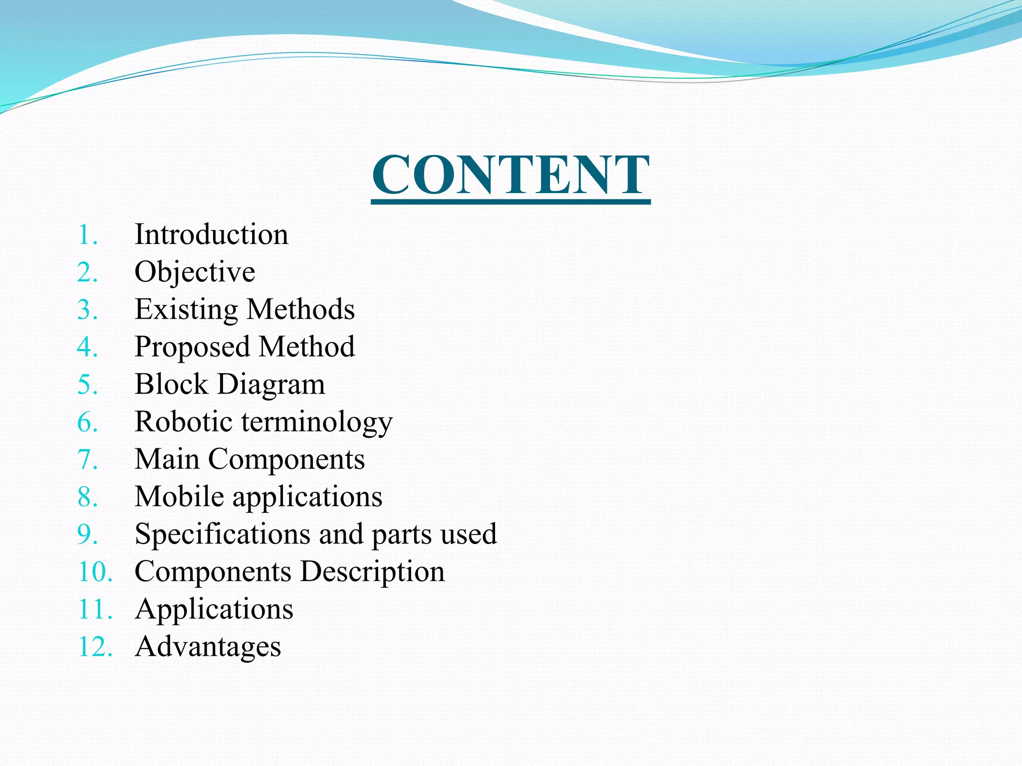 CONTENT
1. Introduction
2. Objective
3. Existing Methods
4. Proposed Method
5. Block Diagram
6. Robotic terminology
7. Main Components
8. Mobile applications
9. Specifications and parts used
10. Components Description
11. Applications
12. Advantages
 