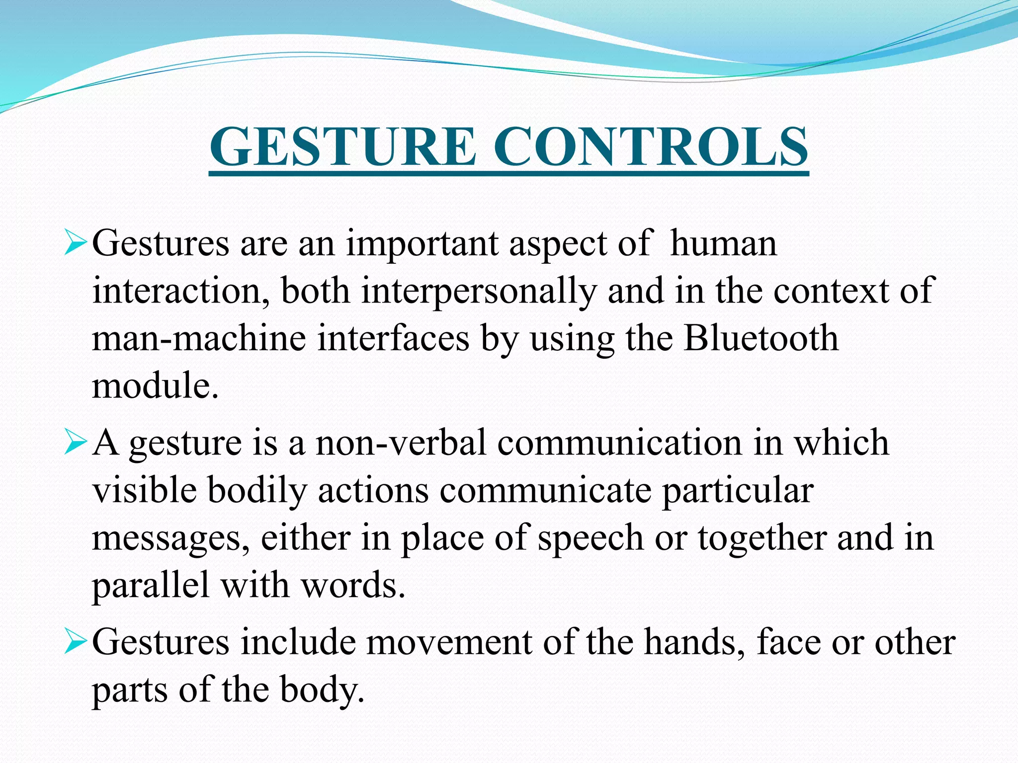 GESTURE CONTROLS
Gestures are an important aspect of human
interaction, both interpersonally and in the context of
man-machine interfaces by using the Bluetooth
module.
A gesture is a non-verbal communication in which
visible bodily actions communicate particular
messages, either in place of speech or together and in
parallel with words.
Gestures include movement of the hands, face or other
parts of the body.
 