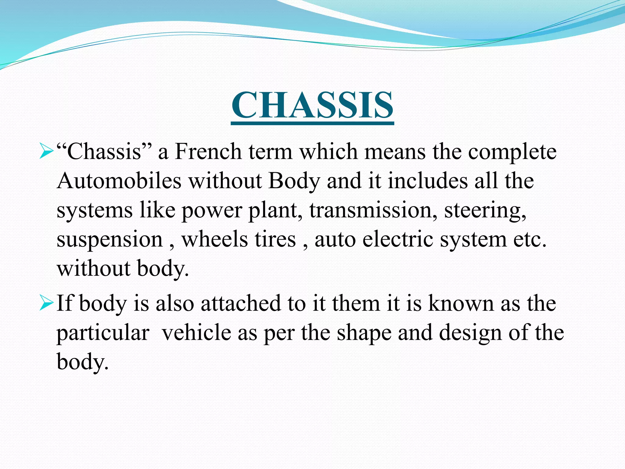 CHASSIS
“Chassis” a French term which means the complete
Automobiles without Body and it includes all the
systems like power plant, transmission, steering,
suspension , wheels tires , auto electric system etc.
without body.
If body is also attached to it them it is known as the
particular vehicle as per the shape and design of the
body.
 