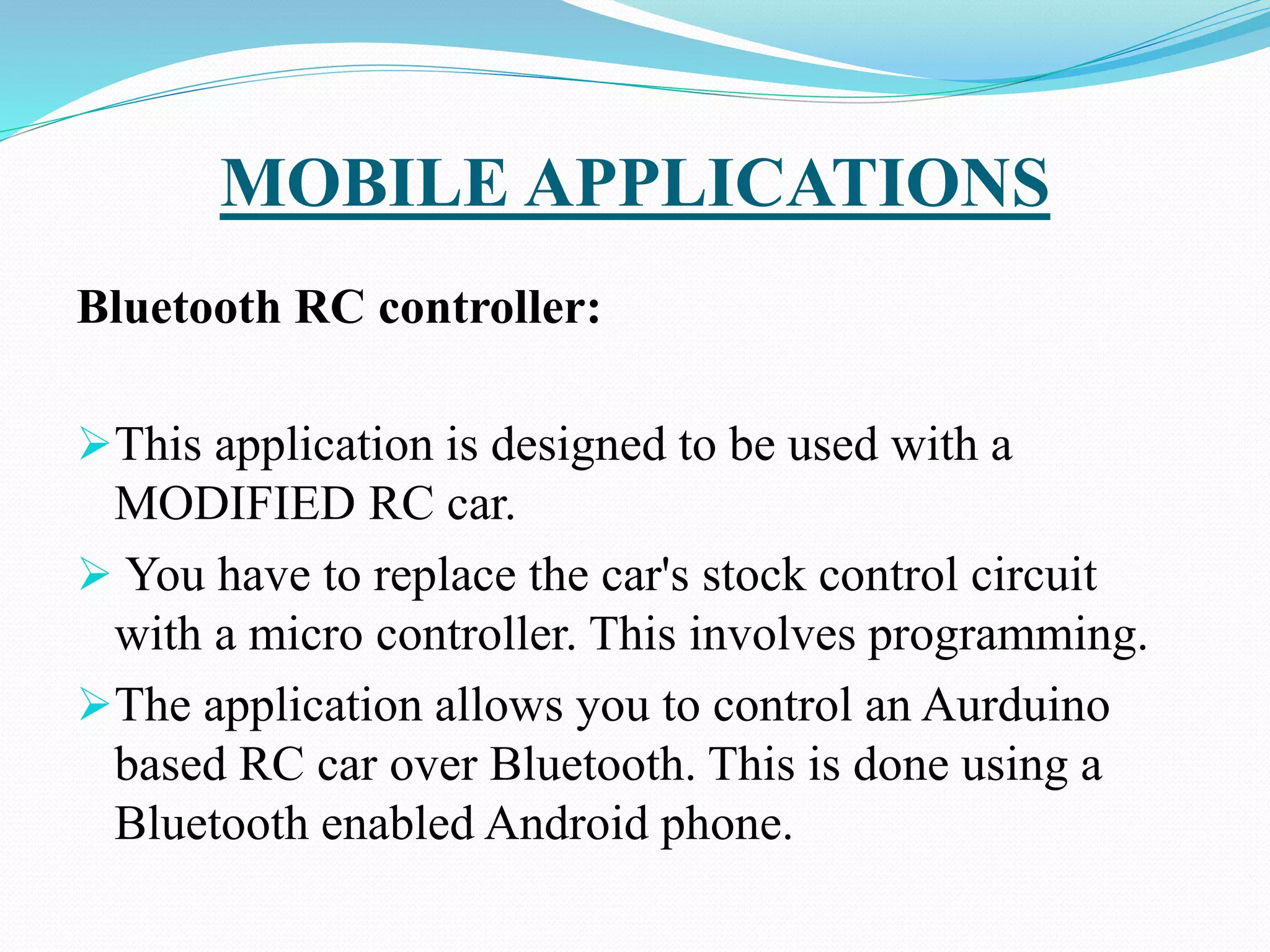 MOBILE APPLICATIONS
Bluetooth RC controller:
This application is designed to be used with a
MODIFIED RC car.
 You have to replace the car's stock control circuit
with a micro controller. This involves programming.
The application allows you to control an Aurduino
based RC car over Bluetooth. This is done using a
Bluetooth enabled Android phone.
 