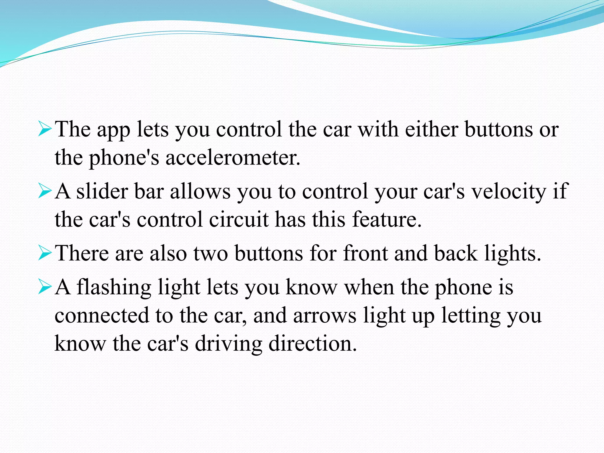 The app lets you control the car with either buttons or
the phone's accelerometer.
A slider bar allows you to control your car's velocity if
the car's control circuit has this feature.
There are also two buttons for front and back lights.
A flashing light lets you know when the phone is
connected to the car, and arrows light up letting you
know the car's driving direction.
 