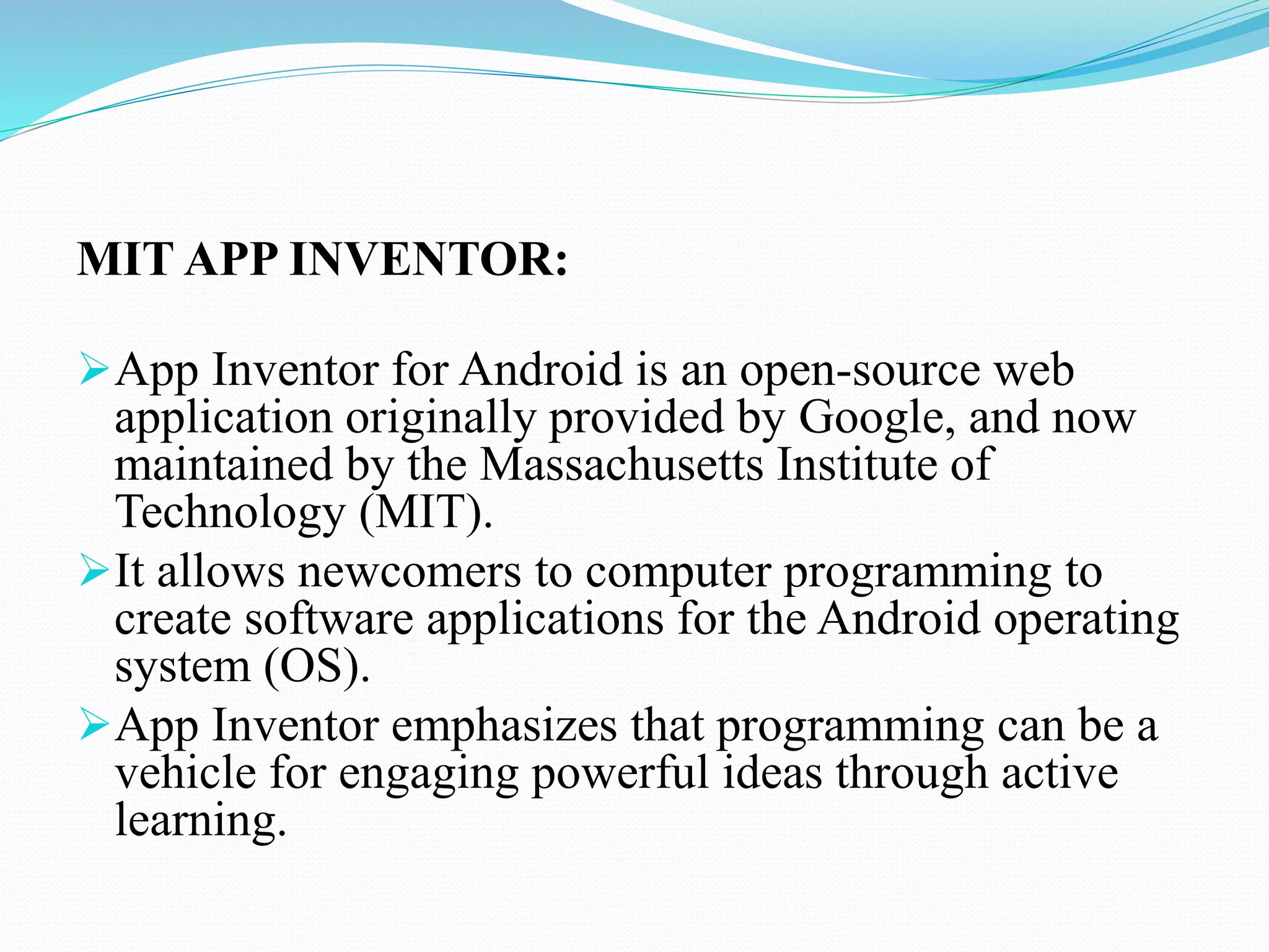 MIT APP INVENTOR:
App Inventor for Android is an open-source web
application originally provided by Google, and now
maintained by the Massachusetts Institute of
Technology (MIT).
It allows newcomers to computer programming to
create software applications for the Android operating
system (OS).
App Inventor emphasizes that programming can be a
vehicle for engaging powerful ideas through active
learning.
 