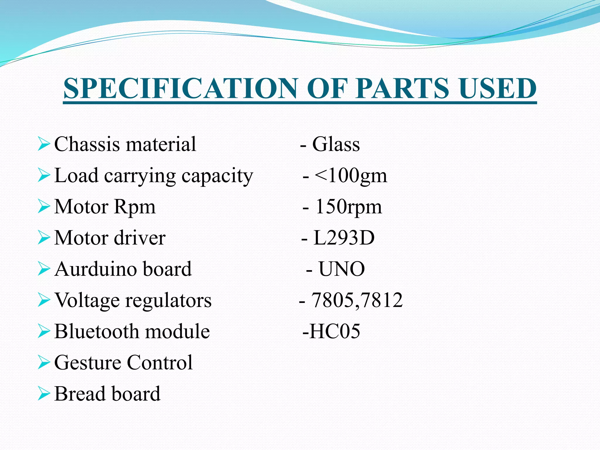 SPECIFICATION OF PARTS USED
Chassis material - Glass
Load carrying capacity - <100gm
Motor Rpm - 150rpm
Motor driver - L293D
Aurduino board - UNO
Voltage regulators - 7805,7812
Bluetooth module -HC05
Gesture Control
Bread board
 
