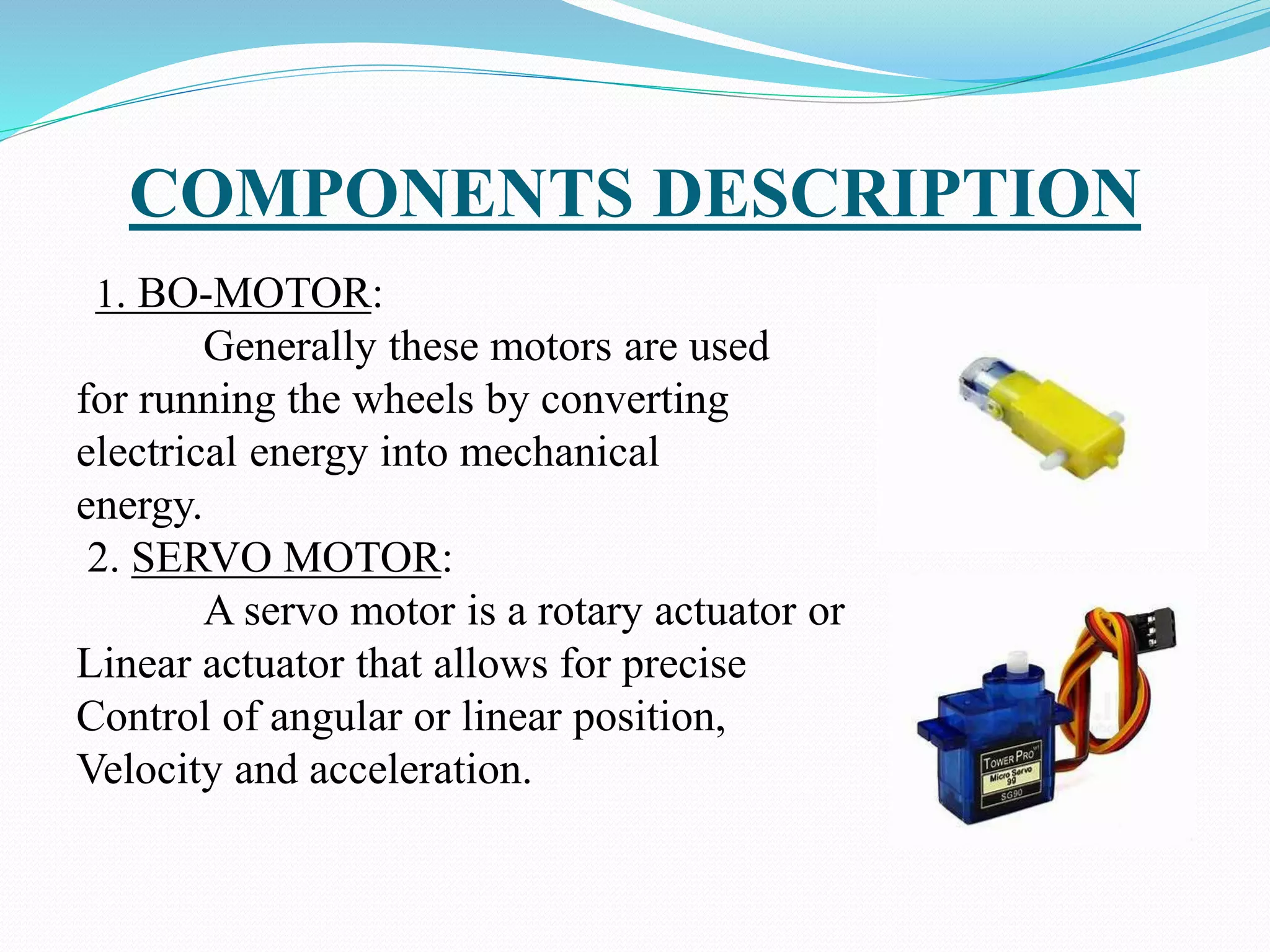 COMPONENTS DESCRIPTION
1. BO-MOTOR:
Generally these motors are used
for running the wheels by converting
electrical energy into mechanical
energy.
2. SERVO MOTOR:
A servo motor is a rotary actuator or
Linear actuator that allows for precise
Control of angular or linear position,
Velocity and acceleration.
 