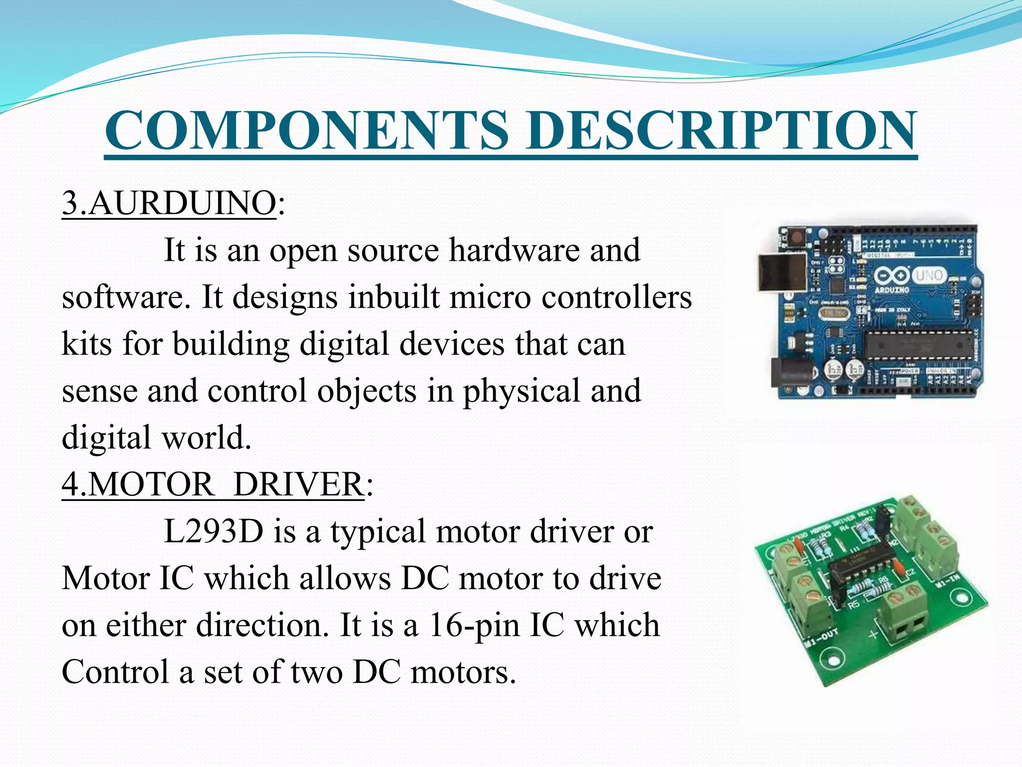 COMPONENTS DESCRIPTION
3.AURDUINO:
It is an open source hardware and
software. It designs inbuilt micro controllers
kits for building digital devices that can
sense and control objects in physical and
digital world.
4.MOTOR DRIVER:
L293D is a typical motor driver or
Motor IC which allows DC motor to drive
on either direction. It is a 16-pin IC which
Control a set of two DC motors.
 