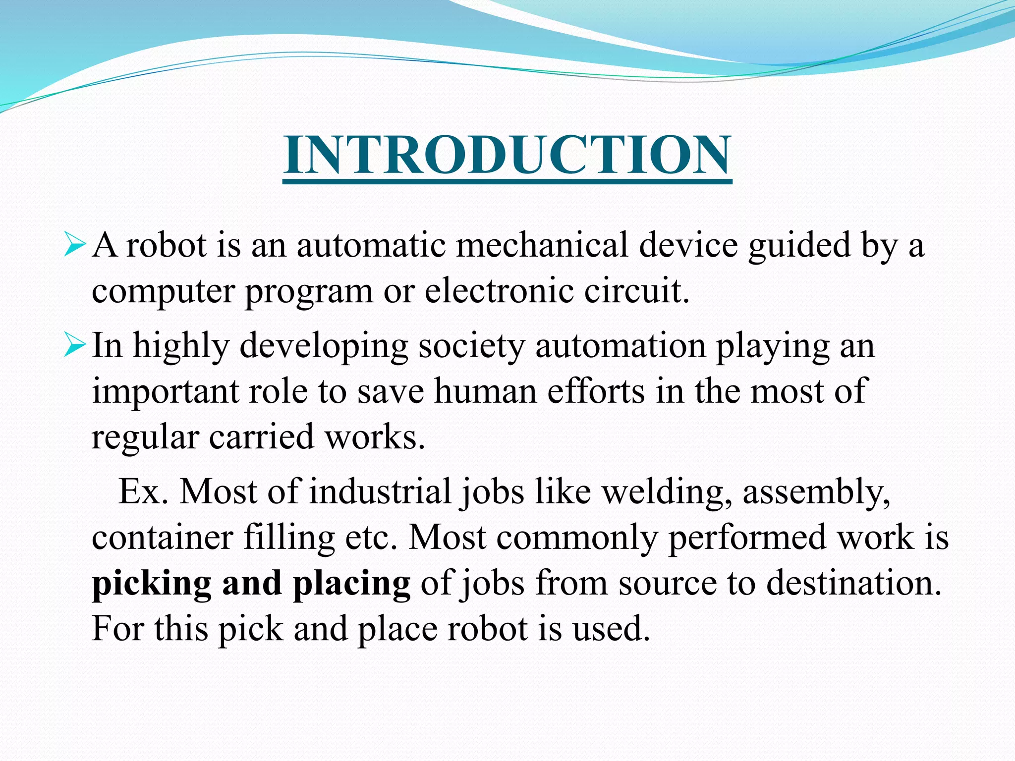 INTRODUCTION
A robot is an automatic mechanical device guided by a
computer program or electronic circuit.
In highly developing society automation playing an
important role to save human efforts in the most of
regular carried works.
Ex. Most of industrial jobs like welding, assembly,
container filling etc. Most commonly performed work is
picking and placing of jobs from source to destination.
For this pick and place robot is used.
 