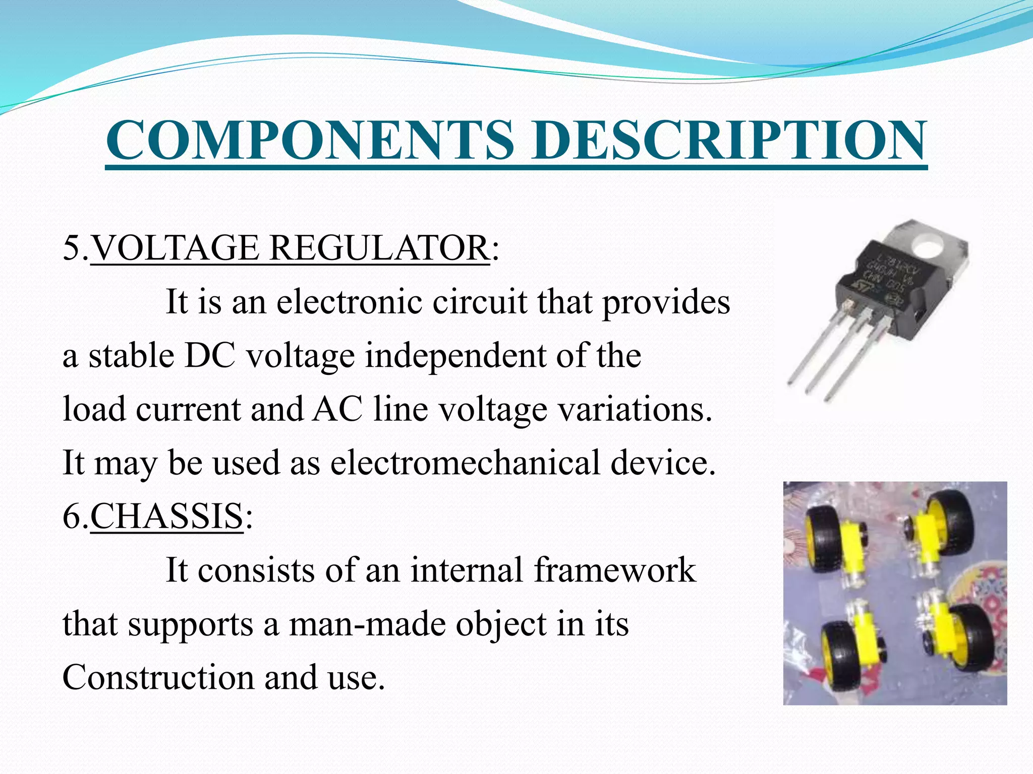 COMPONENTS DESCRIPTION
5.VOLTAGE REGULATOR:
It is an electronic circuit that provides
a stable DC voltage independent of the
load current and AC line voltage variations.
It may be used as electromechanical device.
6.CHASSIS:
It consists of an internal framework
that supports a man-made object in its
Construction and use.
 