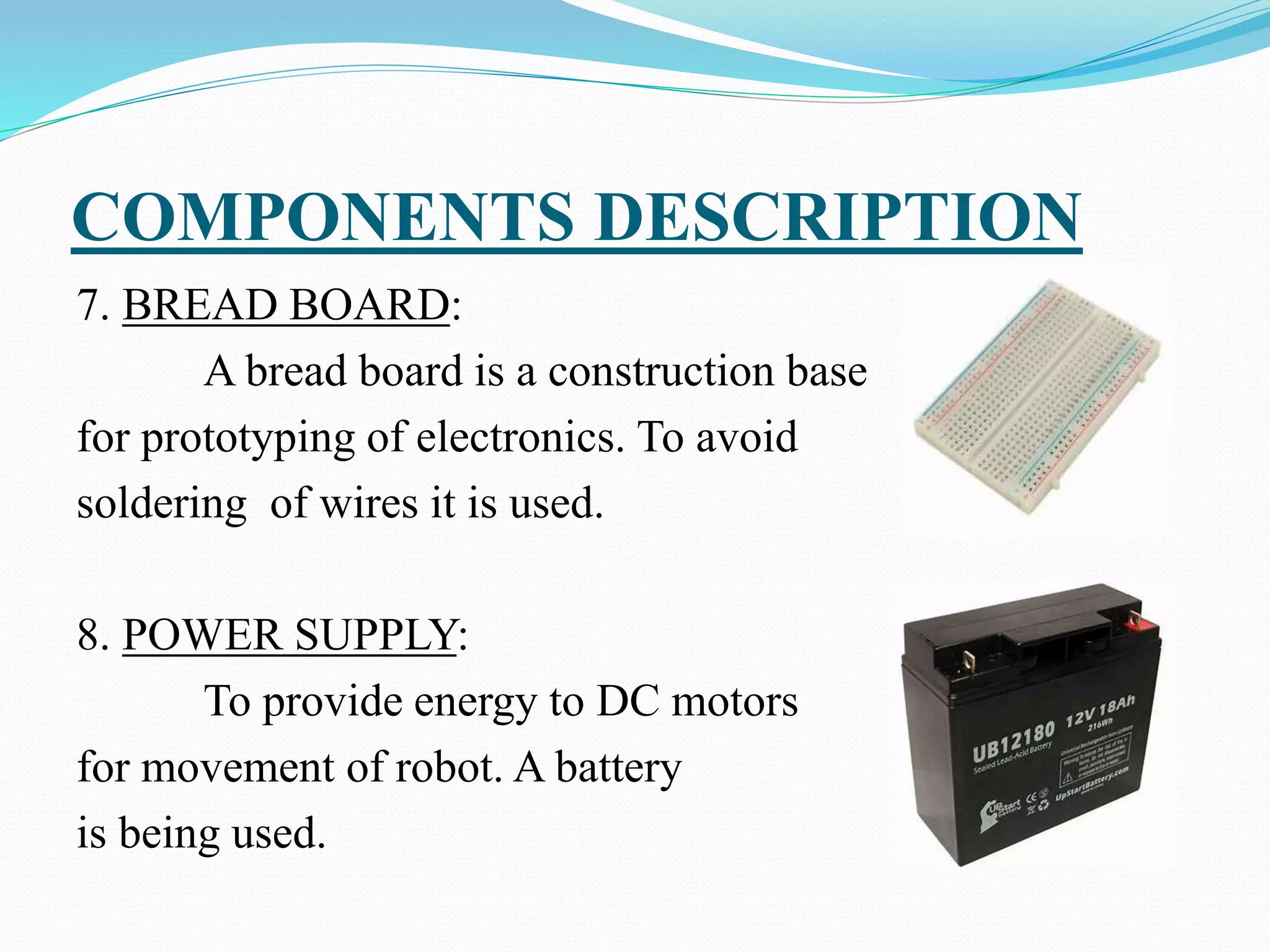 COMPONENTS DESCRIPTION
7. BREAD BOARD:
A bread board is a construction base
for prototyping of electronics. To avoid
soldering of wires it is used.
8. POWER SUPPLY:
To provide energy to DC motors
for movement of robot. A battery
is being used.
 