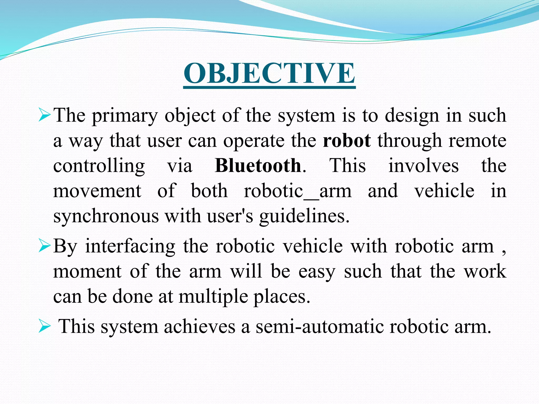 OBJECTIVE
The primary object of the system is to design in such
a way that user can operate the robot through remote
controlling via Bluetooth. This involves the
movement of both robotic arm and vehicle in
synchronous with user's guidelines.
By interfacing the robotic vehicle with robotic arm ,
moment of the arm will be easy such that the work
can be done at multiple places.
 This system achieves a semi-automatic robotic arm.
 
