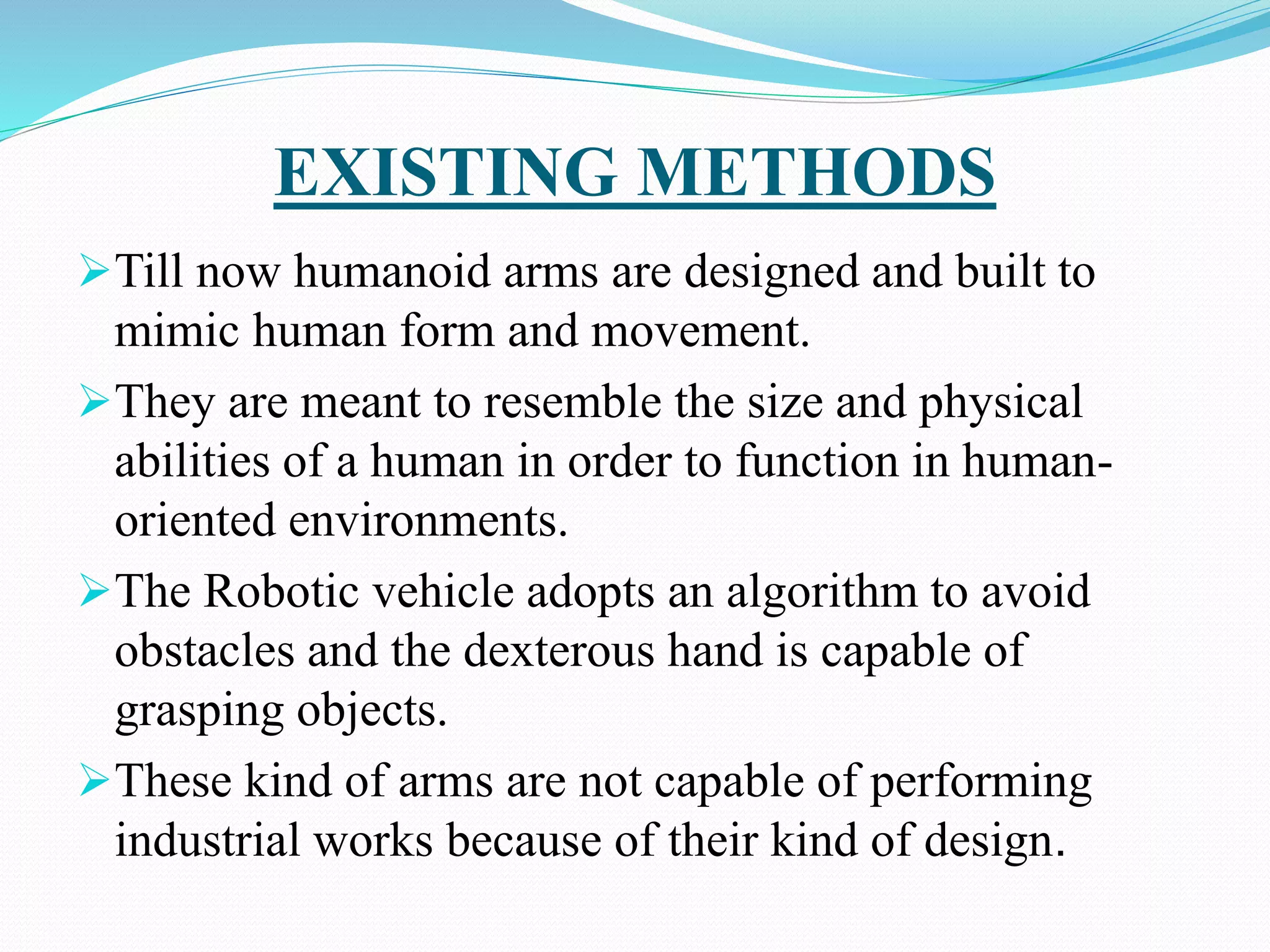 EXISTING METHODS
Till now humanoid arms are designed and built to
mimic human form and movement.
They are meant to resemble the size and physical
abilities of a human in order to function in human-
oriented environments.
The Robotic vehicle adopts an algorithm to avoid
obstacles and the dexterous hand is capable of
grasping objects.
These kind of arms are not capable of performing
industrial works because of their kind of design.
 