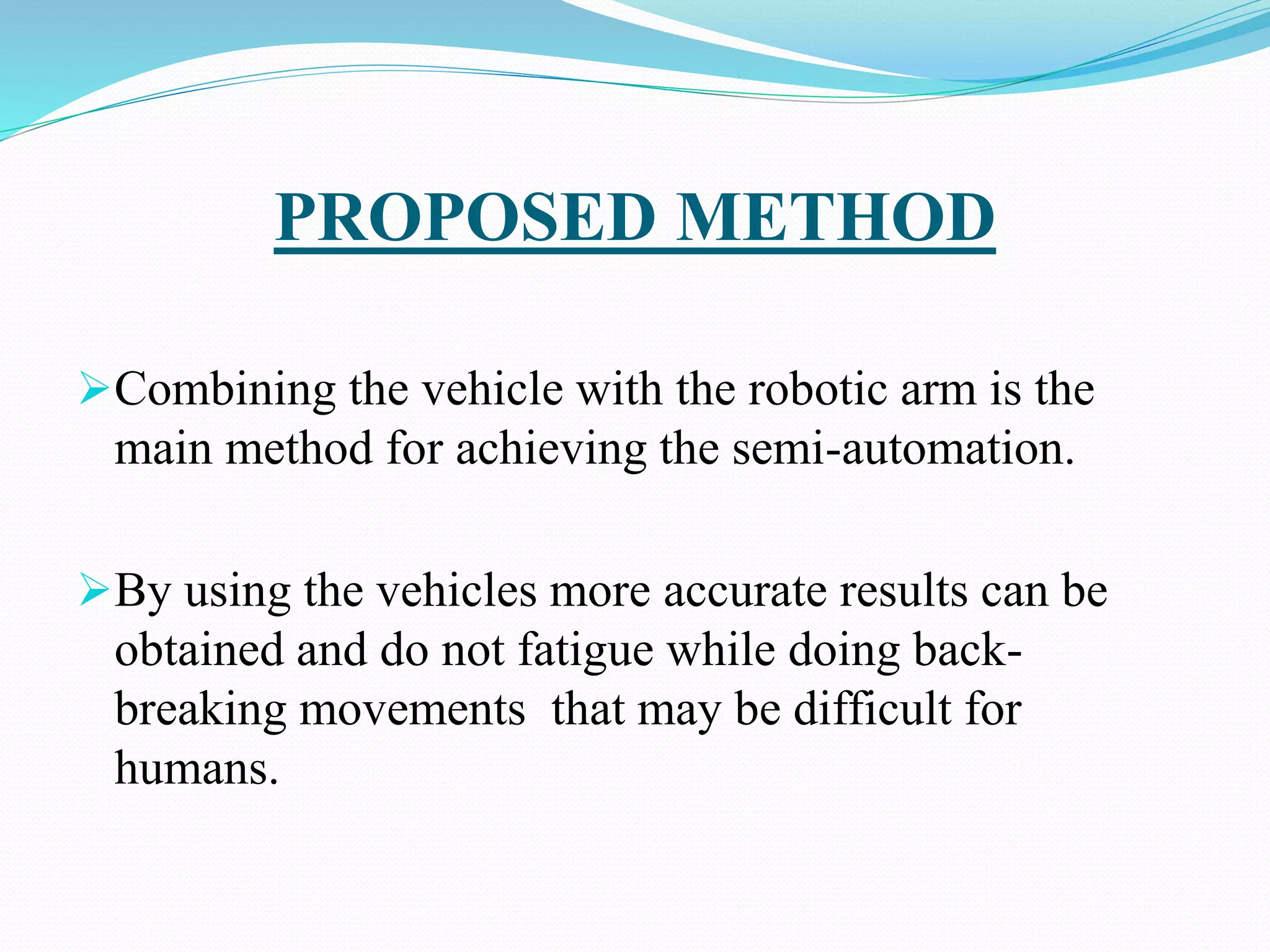 PROPOSED METHOD
Combining the vehicle with the robotic arm is the
main method for achieving the semi-automation.
By using the vehicles more accurate results can be
obtained and do not fatigue while doing back-
breaking movements that may be difficult for
humans.
 