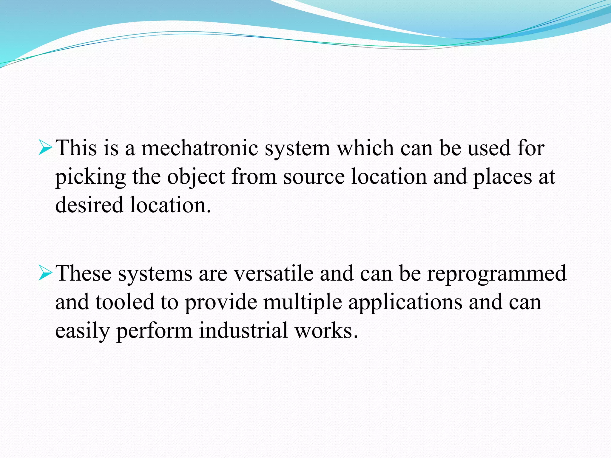 This is a mechatronic system which can be used for
picking the object from source location and places at
desired location.
These systems are versatile and can be reprogrammed
and tooled to provide multiple applications and can
easily perform industrial works.
 