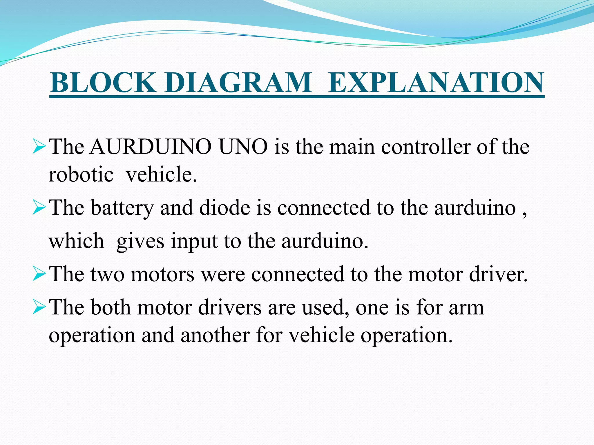BLOCK DIAGRAM EXPLANATION
The AURDUINO UNO is the main controller of the
robotic vehicle.
The battery and diode is connected to the aurduino ,
which gives input to the aurduino.
The two motors were connected to the motor driver.
The both motor drivers are used, one is for arm
operation and another for vehicle operation.
 