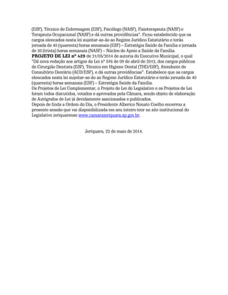 (ESF), Técnico de Enfermagem (ESF), Psicólogo (NASF), Fisioterapeuta (NASF) e
Terapeuta Ocupacional (NASF) e dá outras providências”. Ficou estabelecido que os
cargos elencados nesta lei sujeitar-se-ão ao Regime Jurídico Estatutário e terão
jornada de 40 (quarenta) horas semanais (ESF) – Estratégia Saúde da Família e jornada
de 30 (trinta) horas semanais (NASF) – Núcleo de Apoio a Saúde da Família.
PROJETO DE LEI nº 429 de 21/05/2014 de autoria do Executivo Municipal, o qual
“Dá nova redação aos artigos da Lei nº 576 de 09 de abril de 2012, dos cargos públicos
de Cirurgião Dentista (ESF), Técnico em Higiene Dental (THD/ESF), Atendente de
Consultório Dentário (ACD/ESF), e dá outras providências”. Estabelece que os cargos
elencados nesta lei sujeitar-se-ão ao Regime Jurídico Estatutário e terão jornada de 40
(quarenta) horas semanais (ESF) – Estratégia Saúde da Família.
Os Projetos de Lei Complementar, o Projeto de Lei do Legislativo e os Projetos de Lei
foram todos discutidos, votados e aprovados pela Câmara, sendo objeto de elaboração
de Autógrafos de Lei já devidamente sancionados e publicados.
Depois de finda a Ordem do Dia, o Presidente Alberico Nonato Coelho encerrou a
presente sessão que vai disponibilizada em seu inteiro teor no site institucional do
Legislativo jeriquarense www.camarajeriquara.sp.gov.br.
Jeriquara, 22 de maio de 2014.
 