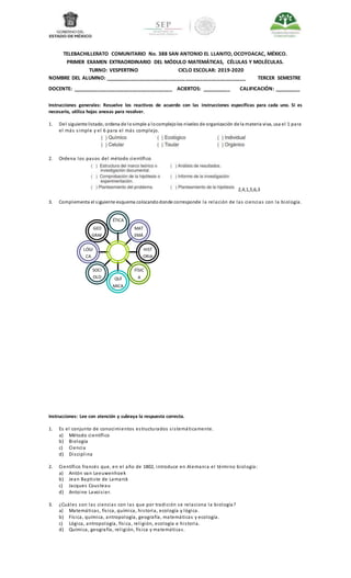 GEO
GRAF
ÍA
LÓGI
CA
SOCI
OLO
GÍA
QUÍ
MICA
FÍSIC
A
HIST
ORIA
MAT
EMÁ
TICAS
ÉTICA
BIOL
OGIA
TELEBACHILLERATO COMUNITARIO No. 388 SAN ANTONIO EL LLANITO, OCOYOACAC, MÉXICO.
PRIMER EXAMEN EXTRAORDINARIO DEL MÓDULO MATEMÁTICAS, CÉLULAS Y MOLÉCULAS.
TURNO: VESPERTINO CICLO ESCOLAR: 2019-2020
NOMBRE DEL ALUMNO: _________________________________________________ TERCER SEMESTRE
DOCENTE: ___________________________________ ACIERTOS: __________ CALIFICACIÓN: _________
Instrucciones generales: Resuelve los reactivos de acuerdo con las instrucciones específicas para cada uno. Si es
necesario, utiliza hojas anexas para resolver.
1. Del siguiente listado, ordena de losimple a locomplejolos niveles de organización de la materia viva, usa el 1 para
el más simple y el 6 para el más complejo.
2. Ordena los pasos del método científico
2,4,1,5,6,3
3. Complementa el siguiente esquema colocandodonde corresponde la relación de las ciencias con la biología.
Instrucciones: Lee con atención y subraya la respuesta correcta.
1. Es el conjunto de conocimientos estructurados sistemáticamente.
a) Método científico
b) Biología
c) Ciencia
d) Disciplina
2. Científico francés que, en el año de 1802, introduce en Alemania el término biología:
a) Antón van Leeuwenhoek
b) Jean Baptiste de Lamarck
c) Jacques Cousteau
d) Antoine Lavoisier.
3. ¿Cuáles son las ciencias con las que por tradición se relaciona la biología?
a) Matemáticas, física, química, historia, ecología y lógica.
b) Física, química, antropología, geografía, matemáticas y ecología.
c) Lógica, antropología, física, religión, ecología e historia.
d) Química, geografía, religión, física y matemáticas.
 