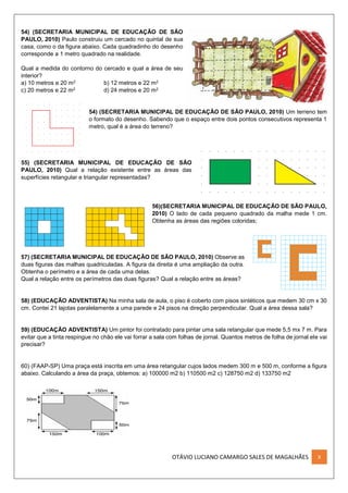 OTÁVIO LUCIANO CAMARGO SALES DE MAGALHÃES X
54) (SECRETARIA MUNICIPAL DE EDUCAÇÃO DE SÃO
PAULO, 2010) Paulo construiu um cercado no quintal de sua
casa, como o da figura abaixo. Cada quadradinho do desenho
corresponde a 1 metro quadrado na realidade.
Qual a medida do contorno do cercado e qual a área de seu
interior?
a) 10 metros e 20 m2 b) 12 metros e 22 m2
c) 20 metros e 22 m2 d) 24 metros e 20 m2
54) (SECRETARIA MUNICIPAL DE EDUCAÇÃO DE SÃO PAULO, 2010) Um terreno tem
o formato do desenho. Sabendo que o espaço entre dois pontos consecutivos representa 1
metro, qual é a área do terreno?
55) (SECRETARIA MUNICIPAL DE EDUCAÇÃO DE SÃO
PAULO, 2010) Qual a relação existente entre as áreas das
superfícies retangular e triangular representadas?
56)(SECRETARIA MUNICIPAL DE EDUCAÇÃO DE SÃO PAULO,
2010) O lado de cada pequeno quadrado da malha mede 1 cm.
Obtenha as áreas das regiões coloridas;
57) (SECRETARIA MUNICIPAL DE EDUCAÇÃO DE SÃO PAULO, 2010) Observe as
duas figuras das malhas quadriculadas. A figura da direita é uma ampliação da outra.
Obtenha o perímetro e a área de cada uma delas.
Qual a relação entre os perímetros das duas figuras? Qual a relação entre as áreas?
58) (EDUCAÇÃO ADVENTISTA) Na minha sala de aula, o piso é coberto com pisos sintéticos que medem 30 cm x 30
cm. Contei 21 lajotas paralelamente a uma parede e 24 pisos na direção perpendicular. Qual a área dessa sala?
59) (EDUCAÇÃO ADVENTISTA) Um pintor foi contratado para pintar uma sala retangular que mede 5,5 mx 7 m. Para
evitar que a tinta respingue no chão ele vai forrar a sala com folhas de jornal. Quantos metros de folha de jornal ele vai
precisar?
60) (FAAP-SP) Uma praça está inscrita em uma área retangular cujos lados medem 300 m e 500 m, conforme a figura
abaixo. Calculando a área da praça, obtemos: a) 100000 m2 b) 110500 m2 c) 128750 m2 d) 133750 m2
 