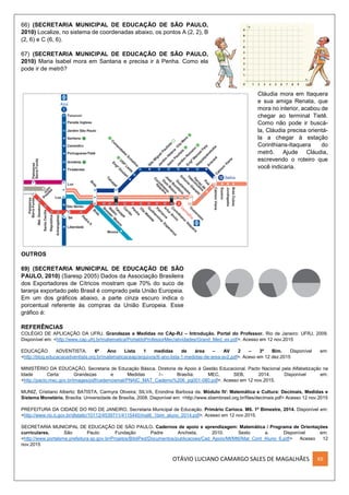 OTÁVIO LUCIANO CAMARGO SALES DE MAGALHÃES XII
66) (SECRETARIA MUNICIPAL DE EDUCAÇÃO DE SÃO PAULO,
2010) Localize, no sistema de coordenadas abaixo, os pontos A (2, 2), B
(2, 6) e C (6, 6).
67) (SECRETARIA MUNICIPAL DE EDUCAÇÃO DE SÃO PAULO,
2010) Maria Isabel mora em Santana e precisa ir à Penha. Como ela
pode ir de metrô?
Cláudia mora em Itaquera
e sua amiga Renata, que
mora no interior, acabou de
chegar ao terminal Tietê.
Como não pode ir buscá-
la, Cláudia precisa orientá-
la a chegar à estação
Corinthians-Itaquera do
metrô. Ajude Cláudia,
escrevendo o roteiro que
você indicaria.
OUTROS
69) (SECRETARIA MUNICIPAL DE EDUCAÇÃO DE SÃO
PAULO, 2010) (Saresp 2005) Dados da Associação Brasileira
dos Exportadores de Cítricos mostram que 70% do suco de
laranja exportado pelo Brasil é comprado pela União Europeia.
Em um dos gráficos abaixo, a parte cinza escuro indica o
porcentual referente às compras da União Europeia. Esse
gráfico é:
REFERÊNCIAS
COLÉGIO DE APLICAÇÃO DA UFRJ. Grandezas e Medidas no CAp-RJ – Introdução. Portal do Professor. Rio de Janeiro: UFRJ, 2009.
Disponível em: <http://www.cap.ufrj.br/matematica/PortaldoProfessorMec/atividades/Grand_Med_ex.pdf>. Acesso em 12 nov.2015
EDUCAÇÃO ADVENTISTA. 6º Ano Lista 1 medidas de área – AV 2 – 3º Bim. Disponível em:
<http://blog.educacaoadventista.org.br/matematicaceap/arquivos/6-ano-lista-1-medidas-de-area-av2.pdf>. Aceso em 12 dez.2015
MINISTÉRIO DA EDUCAÇÃO, Secretaria de Educação Básica, Diretoria de Apoio à Gestão Educacional. Pacto Nacional pela Alfabetização na
Idade Certa: Grandezas e Medidas /– Brasília: MEC, SEB, 2014. Disponível em:
<http://pacto.mec.gov.br/images/pdf/cadernosmat/PNAIC_MAT_Caderno%206_pg001-080.pdf>. Acesso em 12 nov.2015.
MUNIZ, Cristiano Alberto; BATISTA, Carmyra Oliveira; SILVA, Erondina Barbosa da. Módulo IV: Matemática e Cultura: Decimais, Medidas e
Sistema Monetário. Brasília: Universidade de Brasília, 2008. Disponível em: <http://www.sbembrasil.org.br/files/decimais.pdf> Acesso 12 nov.2015
PREFEITURA DA CIDADE DO RIO DE JANEIRO, Secretaria Municipal de Educação. Primário Carioca. M6. 1º Bimestre, 2014. Disponível em:
<http://www.rio.rj.gov.br/dlstatic/10112/4539711/4115445/mat6_1bim_aluno_2014.pdf>. Acesso em 12 nov.2015.
SECRETARIA MUNICIPAL DE EDUCAÇÃO DE SÃO PAULO. Cadernos de apoio e aprendizagem: Matemática / Programa de Orientações
curriculares. São Paulo: Fundação Padre Anchieta, 2010. Sexto a. Disponível em:
<http://www.portalsme.prefeitura.sp.gov.br/Projetos/BibliPed/Documentos/publicacoes/Cad_Apoio/Mt/Mt6/Mat_Cont_Aluno_6.pdf> Acesso 12
nov.2015
 