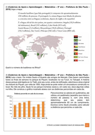 OTÁVIO LUCIANO CAMARGO SALES DE MAGALHÃES XIV
2) (Cadernos de Apoio e Aprendizagem – Matemática – 6º ano – Prefeitura de São Paulo -
2010) Veja o mapa:
Qual é o número de lusófonos na África?
3) (Cadernos de Apoio e Aprendizagem – Matemática – 6º ano – Prefeitura de São Paulo -
2010) Leia o texto: Os irmãos Saulo e Eduardo são amigos de Marcelo. Eles fazem caminhadas
todos os ﬁnais de semana no parque do Piqueri, localizado na rua Tuiuti, no Tatuapé. A história
desse parque está ligada ao rio Tietê, pois seu curso, antes da retiﬁcação, adentrava a área original
da chácara do Piqueri, por volta de 1950. Hoje ainda se pode visitar um ancoradouro construído no
local. No mês de julho, Saulo foi ao parque inúmeras vezes e, em cada vez, dava algumas voltas
na trilha. Ele construiu o gráﬁco mostrado abaixo com as distâncias percorridas em cada dia.
Para encontrar os valores em quilômetros, ele
utilizou um pedômetro (aparelho que marca o
número de passos) e, com uma trena,
determinou que seu passo tem
aproximadamente 60 cm de comprimento.
Escreva como Saulo procedeu para calcular
a distância que percorreu a cada dia.
 