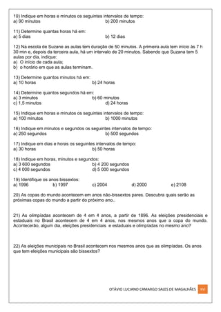 OTÁVIO LUCIANO CAMARGO SALES DE MAGALHÃES XVI
10) Indique em horas e minutos os seguintes intervalos de tempo:
a) 90 minutos b) 200 minutos
11) Determine quantas horas há em:
a) 5 dias b) 12 dias
12) Na escola de Suzane as aulas tem duração de 50 minutos. A primeira aula tem início às 7 h
30 min e, depois da terceira aula, há um intervalo de 20 minutos. Sabendo que Suzana tem 5
aulas por dia, indique:
a) O início de cada aula;
b) o horário em que as aulas terminam.
13) Determine quantos minutos há em:
a) 10 horas b) 24 horas
14) Determine quantos segundos há em:
a) 3 minutos b) 60 minutos
c) 1,5 minutos d) 24 horas
15) Indique em horas e minutos os seguintes intervalos de tempo:
a) 100 minutos b) 1000 minutos
16) Indique em minutos e segundos os seguintes intervalos de tempo:
a) 250 segundos b) 500 segundos
17) Indique em dias e horas os seguintes intervalos de tempo:
a) 30 horas b) 50 horas
18) Indique em horas, minutos e segundos:
a) 3 600 segundos b) 4 200 segundos
c) 4 000 segundos d) 5 000 segundos
19) Identifique os anos bissextos:
a) 1996 b) 1997 c) 2004 d) 2000 e) 2108
20) As copas do mundo acontecem em anos não-bissextos pares. Descubra quais serão as
próximas copas do mundo a partir do próximo ano..
21) As olimpíadas acontecem de 4 em 4 anos, a partir de 1896. As eleições presidenciais e
estaduais no Brasil acontecem de 4 em 4 anos, nos mesmos anos que a copa do mundo.
Acontecerão, algum dia, eleições presidenciais e estaduais e olimpíadas no mesmo ano?
22) As eleições municipais no Brasil acontecem nos mesmos anos que as olimpíadas. Os anos
que tem eleições municipais são bissextos?
 