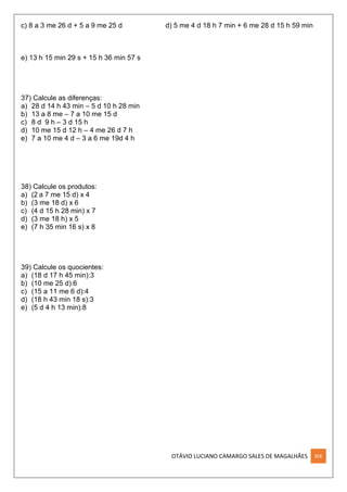 OTÁVIO LUCIANO CAMARGO SALES DE MAGALHÃES XIX
c) 8 a 3 me 26 d + 5 a 9 me 25 d d) 5 me 4 d 18 h 7 min + 6 me 28 d 15 h 59 min
e) 13 h 15 min 29 s + 15 h 36 min 57 s
37) Calcule as diferenças:
a) 28 d 14 h 43 min – 5 d 10 h 28 min
b) 13 a 8 me – 7 a 10 me 15 d
c) 8 d 9 h – 3 d 15 h
d) 10 me 15 d 12 h – 4 me 26 d 7 h
e) 7 a 10 me 4 d – 3 a 6 me 19d 4 h
38) Calcule os produtos:
a) (2 a 7 me 15 d) x 4
b) (3 me 18 d) x 6
c) (4 d 15 h 28 min) x 7
d) (3 me 18 h) x 5
e) (7 h 35 min 16 s) x 8
39) Calcule os quocientes:
a) (18 d 17 h 45 min):3
b) (10 me 25 d):6
c) (15 a 11 me 6 d):4
d) (18 h 43 min 18 s):3
e) (5 d 4 h 13 min):8
 